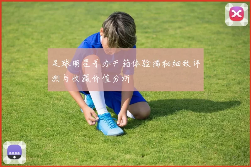 足球明星手办开箱体验揭秘细致评测与收藏价值分析