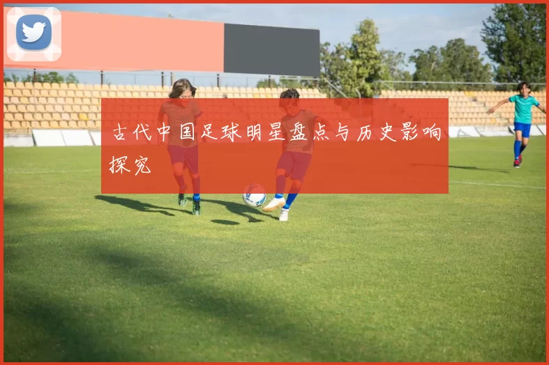 古代中国足球明星盘点与历史影响探究