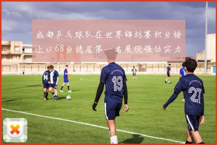 成都乒乓球队在世界锦标赛积分榜上以68分稳居第一名展现强劲实力