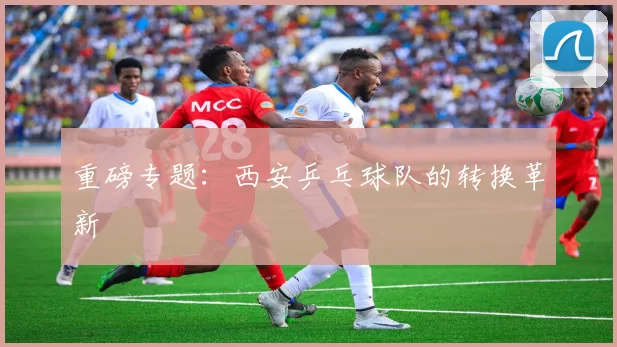 重磅专题：西安乒乓球队的转换革新