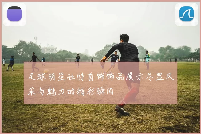 足球明星独特首饰饰品展示尽显风采与魅力的精彩瞬间