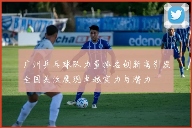 广州乒乓球队力量排名创新高引发全国关注展现卓越实力与潜力
