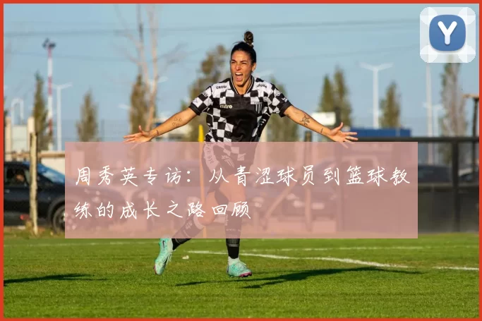 周秀英专访：从青涩球员到篮球教练的成长之路回顾