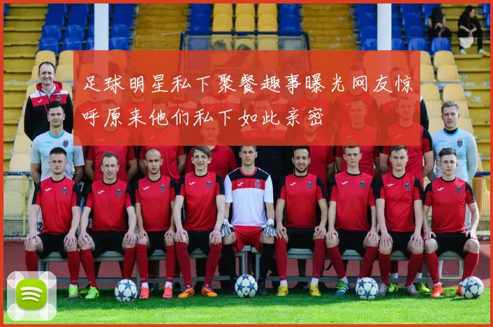 足球明星私下聚餐趣事曝光网友惊呼原来他们私下如此亲密