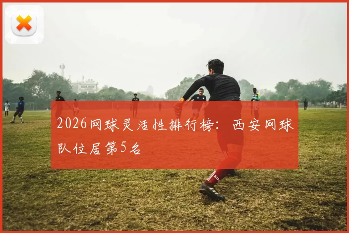 2026网球灵活性排行榜：西安网球队位居第5名