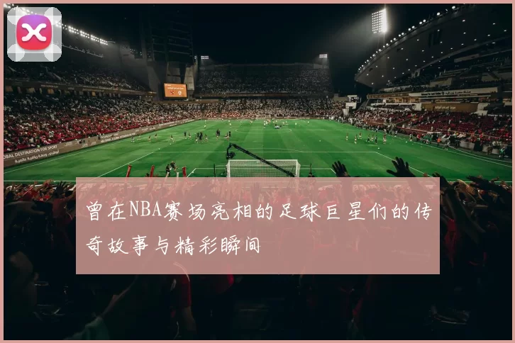 曾在NBA赛场亮相的足球巨星们的传奇故事与精彩瞬间